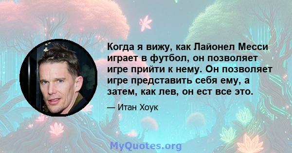 Когда я вижу, как Лайонел Месси играет в футбол, он позволяет игре прийти к нему. Он позволяет игре представить себя ему, а затем, как лев, он ест все это.