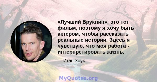 «Лучший Бруклин», это тот фильм, поэтому я хочу быть актером, чтобы рассказать реальные истории. Здесь я чувствую, что моя работа - интерпретировать жизнь.