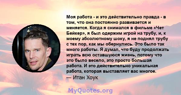 Моя работа - и это действительно правда - в том, что она постоянно развивается и меняется. Когда я снимался в фильме «Чет Бейкер», я был одержим игрой на трубу, и, к моему абсолютному шоку, я не поднял трубу с тех пор,