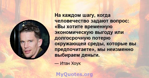 На каждом шагу, когда человечество задают вопрос: «Вы хотите временную экономическую выгоду или долгосрочную потерю окружающей среды, которые вы предпочитаете», мы неизменно выбираем деньги.