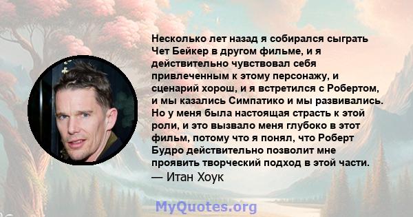 Несколько лет назад я собирался сыграть Чет Бейкер в другом фильме, и я действительно чувствовал себя привлеченным к этому персонажу, и сценарий хорош, и я встретился с Робертом, и мы казались Симпатико и мы