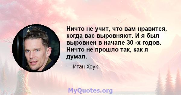 Ничто не учит, что вам нравится, когда вас выровняют. И я был выровнен в начале 30 -х годов. Ничто не прошло так, как я думал.