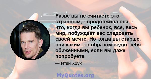 Разве вы не считаете это странным, - продолжила она, - что, когда вы ребенок, все, весь мир, побуждает вас следовать своей мечте. Но когда вы старше, они каким -то образом ведут себя обиженными, если вы даже попробуете.