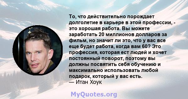 То, что действительно порождает долголетие в карьере в этой профессии, - это хорошая работа. Вы можете заработать 20 миллионов долларов за фильм, но значит ли это, что у вас все еще будет работа, когда вам 60? Это