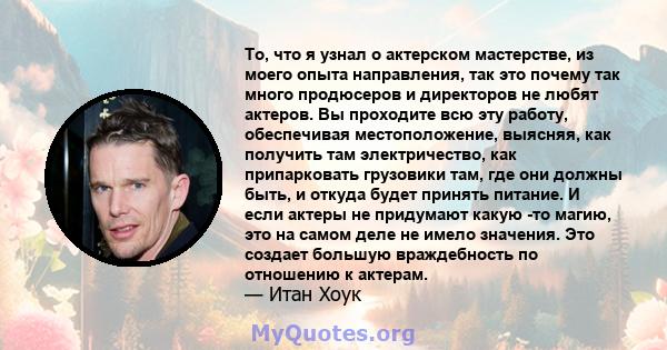 То, что я узнал о актерском мастерстве, из моего опыта направления, так это почему так много продюсеров и директоров не любят актеров. Вы проходите всю эту работу, обеспечивая местоположение, выясняя, как получить там