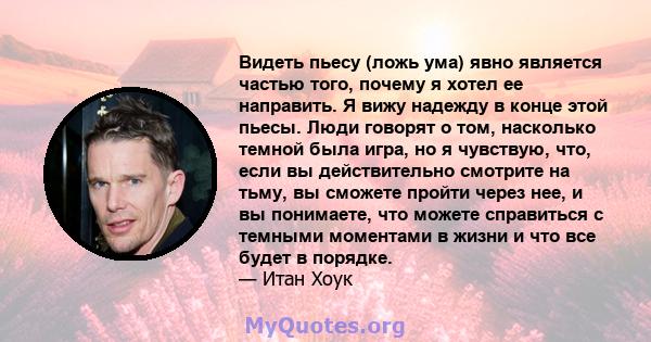 Видеть пьесу (ложь ума) явно является частью того, почему я хотел ее направить. Я вижу надежду в конце этой пьесы. Люди говорят о том, насколько темной была игра, но я чувствую, что, если вы действительно смотрите на