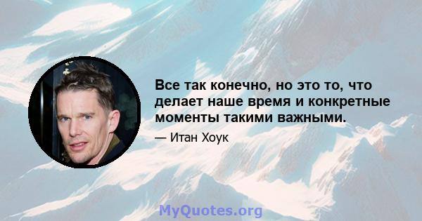 Все так конечно, но это то, что делает наше время и конкретные моменты такими важными.