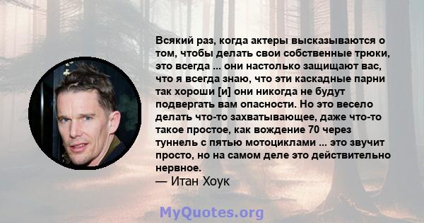 Всякий раз, когда актеры высказываются о том, чтобы делать свои собственные трюки, это всегда ... они настолько защищают вас, что я всегда знаю, что эти каскадные парни так хороши [и] они никогда не будут подвергать вам 