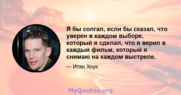 Я бы солгал, если бы сказал, что уверен в каждом выборе, который я сделал, что я верил в каждый фильм, который я снимаю на каждом выстреле.