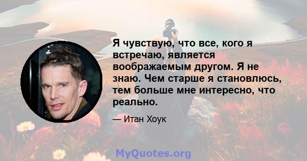 Я чувствую, что все, кого я встречаю, является воображаемым другом. Я не знаю. Чем старше я становлюсь, тем больше мне интересно, что реально.