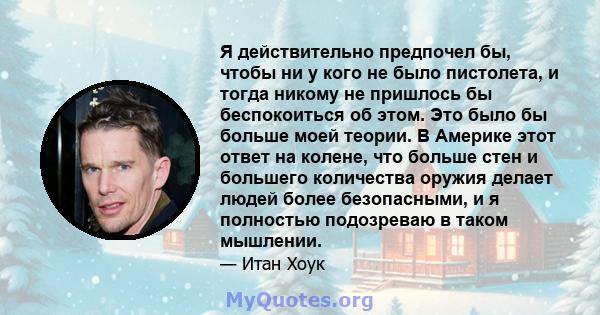 Я действительно предпочел бы, чтобы ни у кого не было пистолета, и тогда никому не пришлось бы беспокоиться об этом. Это было бы больше моей теории. В Америке этот ответ на колене, что больше стен и большего количества