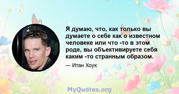 Я думаю, что, как только вы думаете о себе как о известном человеке или что -то в этом роде, вы объективируете себя каким -то странным образом.