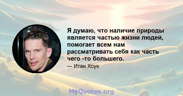 Я думаю, что наличие природы является частью жизни людей, помогает всем нам рассматривать себя как часть чего -то большего.