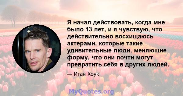 Я начал действовать, когда мне было 13 лет, и я чувствую, что действительно восхищаюсь актерами, которые такие удивительные люди, меняющие форму, что они почти могут превратить себя в других людей.