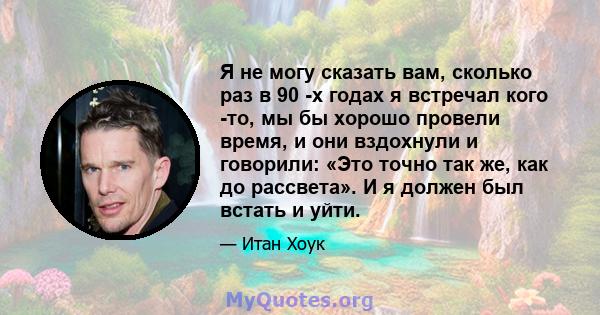 Я не могу сказать вам, сколько раз в 90 -х годах я встречал кого -то, мы бы хорошо провели время, и они вздохнули и говорили: «Это точно так же, как до рассвета». И я должен был встать и уйти.