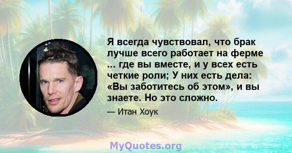 Я всегда чувствовал, что брак лучше всего работает на ферме ... где вы вместе, и у всех есть четкие роли; У них есть дела: «Вы заботитесь об этом», и вы знаете. Но это сложно.