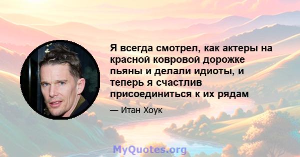 Я всегда смотрел, как актеры на красной ковровой дорожке пьяны и делали идиоты, и теперь я счастлив присоединиться к их рядам