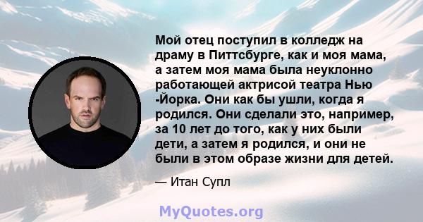 Мой отец поступил в колледж на драму в Питтсбурге, как и моя мама, а затем моя мама была неуклонно работающей актрисой театра Нью -Йорка. Они как бы ушли, когда я родился. Они сделали это, например, за 10 лет до того,