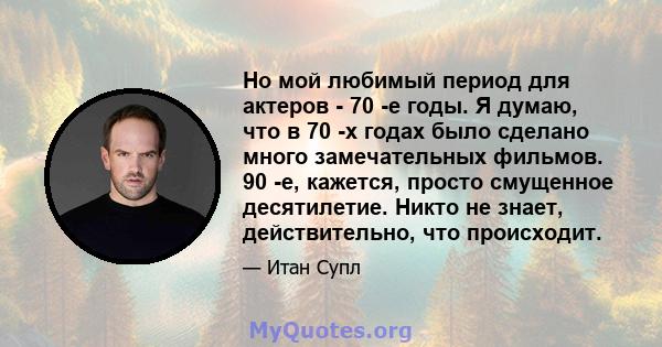 Но мой любимый период для актеров - 70 -е годы. Я думаю, что в 70 -х годах было сделано много замечательных фильмов. 90 -е, кажется, просто смущенное десятилетие. Никто не знает, действительно, что происходит.