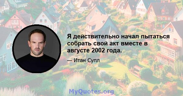 Я действительно начал пытаться собрать свой акт вместе в августе 2002 года.