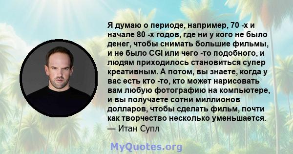 Я думаю о периоде, например, 70 -х и начале 80 -х годов, где ни у кого не было денег, чтобы снимать большие фильмы, и не было CGI или чего -то подобного, и людям приходилось становиться супер креативным. А потом, вы