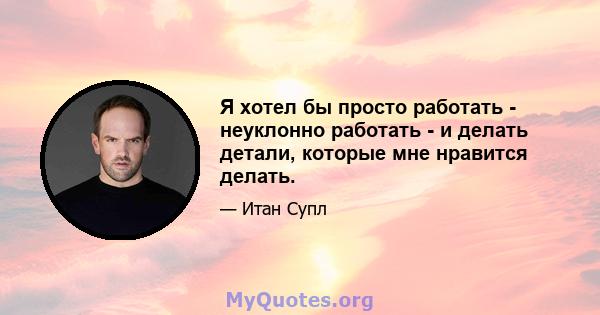 Я хотел бы просто работать - неуклонно работать - и делать детали, которые мне нравится делать.