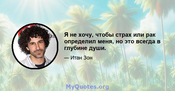 Я не хочу, чтобы страх или рак определил меня, но это всегда в глубине души.