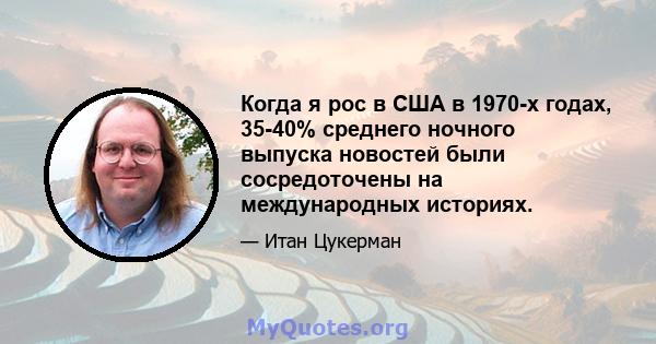 Когда я рос в США в 1970-х годах, 35-40% среднего ночного выпуска новостей были сосредоточены на международных историях.