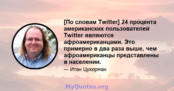 [По словам Twitter] 24 процента американских пользователей Twitter являются афроамериканцами. Это примерно в два раза выше, чем афроамериканцы представлены в населении.