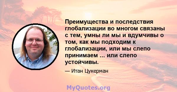 Преимущества и последствия глобализации во многом связаны с тем, умны ли мы и вдумчивы о том, как мы подходим к глобализации, или мы слепо принимаем ... или слепо устойчивы.