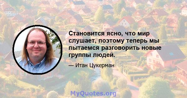 Становится ясно, что мир слушает, поэтому теперь мы пытаемся разговорить новые группы людей.