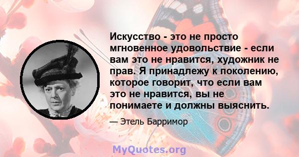 Искусство - это не просто мгновенное удовольствие - если вам это не нравится, художник не прав. Я принадлежу к поколению, которое говорит, что если вам это не нравится, вы не понимаете и должны выяснить.