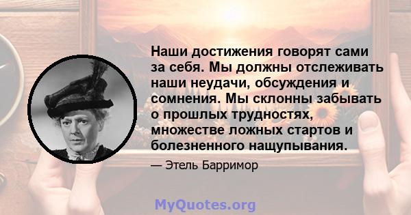 Наши достижения говорят сами за себя. Мы должны отслеживать наши неудачи, обсуждения и сомнения. Мы склонны забывать о прошлых трудностях, множестве ложных стартов и болезненного нащупывания.