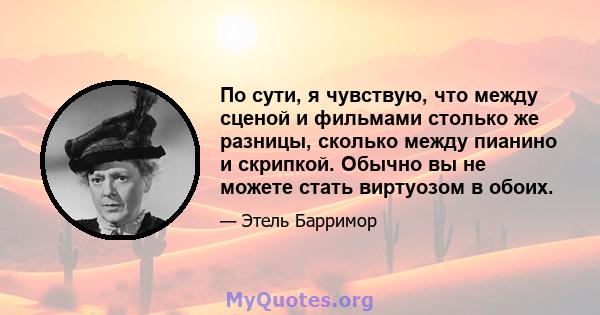 По сути, я чувствую, что между сценой и фильмами столько же разницы, сколько между пианино и скрипкой. Обычно вы не можете стать виртуозом в обоих.