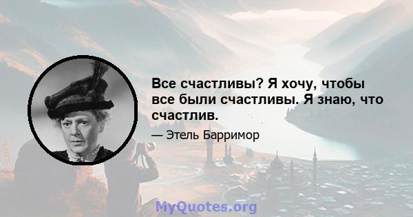 Все счастливы? Я хочу, чтобы все были счастливы. Я знаю, что счастлив.