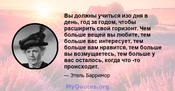 Вы должны учиться изо дня в день, год за годом, чтобы расширить свой горизонт. Чем больше вещей вы любите, тем больше вас интересует, тем больше вам нравится, тем больше вы возмущаетесь, тем больше у вас осталось, когда 