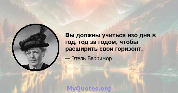 Вы должны учиться изо дня в год, год за годом, чтобы расширить свой горизонт.