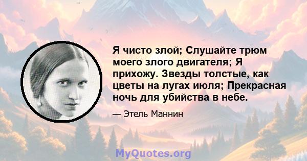 Я чисто злой; Слушайте трюм моего злого двигателя; Я прихожу. Звезды толстые, как цветы на лугах июля; Прекрасная ночь для убийства в небе.