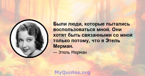 Были люди, которые пытались воспользоваться мной. Они хотят быть связанными со мной только потому, что я Этель Мерман.