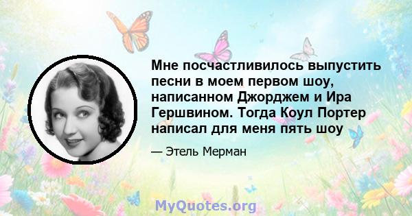 Мне посчастливилось выпустить песни в моем первом шоу, написанном Джорджем и Ира Гершвином. Тогда Коул Портер написал для меня пять шоу