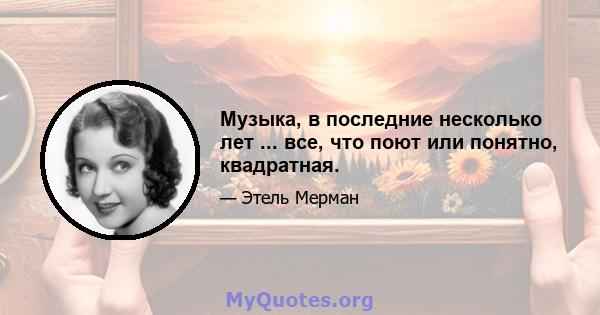 Музыка, в последние несколько лет ... все, что поют или понятно, квадратная.