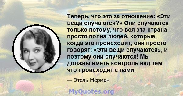 Теперь, что это за отношение: «Эти вещи случаются?» Они случаются только потому, что вся эта страна просто полна людей, которые, когда это происходит, они просто говорят: «Эти вещи случаются», и поэтому они случаются!