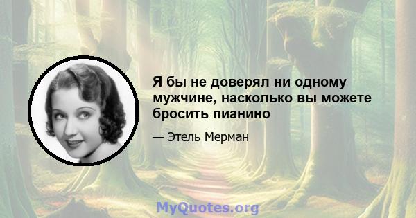 Я бы не доверял ни одному мужчине, насколько вы можете бросить пианино