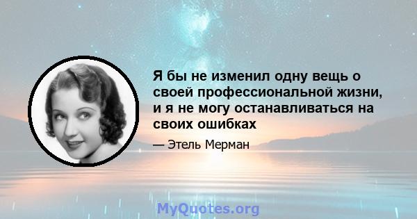 Я бы не изменил одну вещь о своей профессиональной жизни, и я не могу останавливаться на своих ошибках