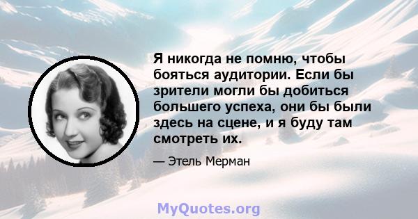 Я никогда не помню, чтобы бояться аудитории. Если бы зрители могли бы добиться большего успеха, они бы были здесь на сцене, и я буду там смотреть их.