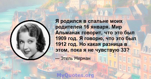 Я родился в спальне моих родителей 16 января. Мир Альманак говорит, что это был 1909 год. Я говорю, что это был 1912 год. Но какая разница в этом, пока я не чувствую 33?