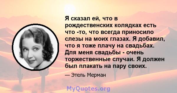 Я сказал ей, что в рождественских колядках есть что -то, что всегда приносило слезы на моих глазах. Я добавил, что я тоже плачу на свадьбах. Для меня свадьбы - очень торжественные случаи. Я должен был плакать на пару