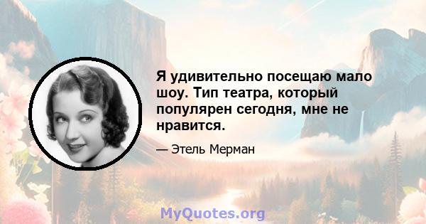 Я удивительно посещаю мало шоу. Тип театра, который популярен сегодня, мне не нравится.