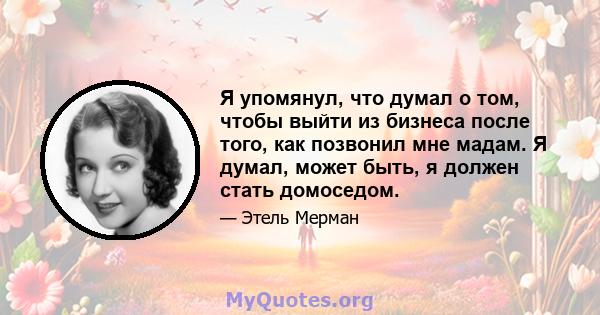 Я упомянул, что думал о том, чтобы выйти из бизнеса после того, как позвонил мне мадам. Я думал, может быть, я должен стать домоседом.