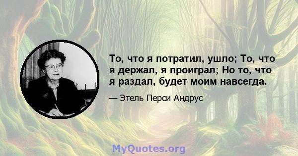 То, что я потратил, ушло; То, что я держал, я проиграл; Но то, что я раздал, будет моим навсегда.